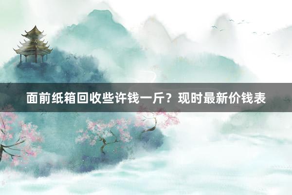 面前纸箱回收些许钱一斤？现时最新价钱表
