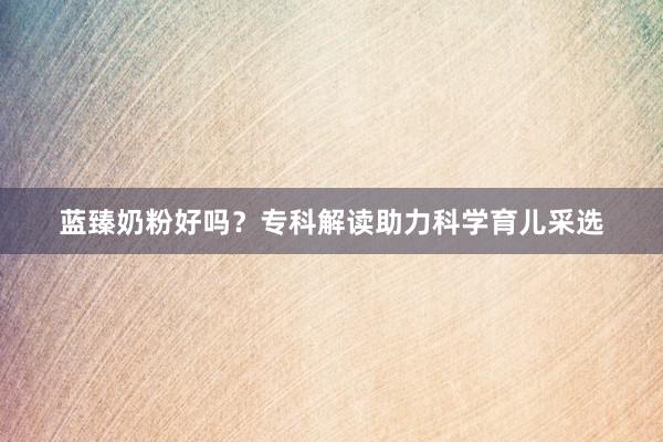 蓝臻奶粉好吗？专科解读助力科学育儿采选