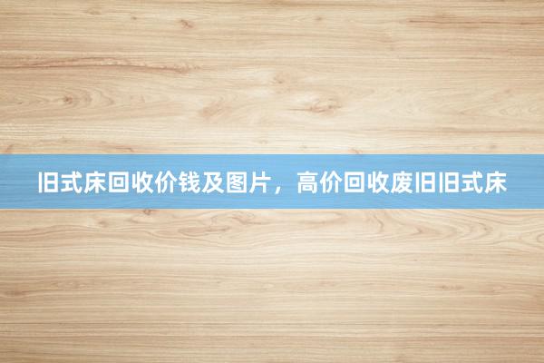 旧式床回收价钱及图片，高价回收废旧旧式床