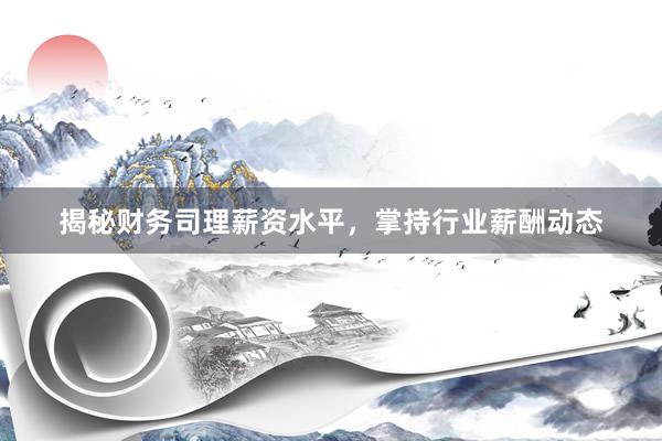 揭秘财务司理薪资水平，掌持行业薪酬动态