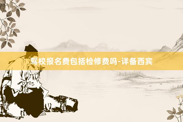 驾校报名费包括检修费吗-详备西宾